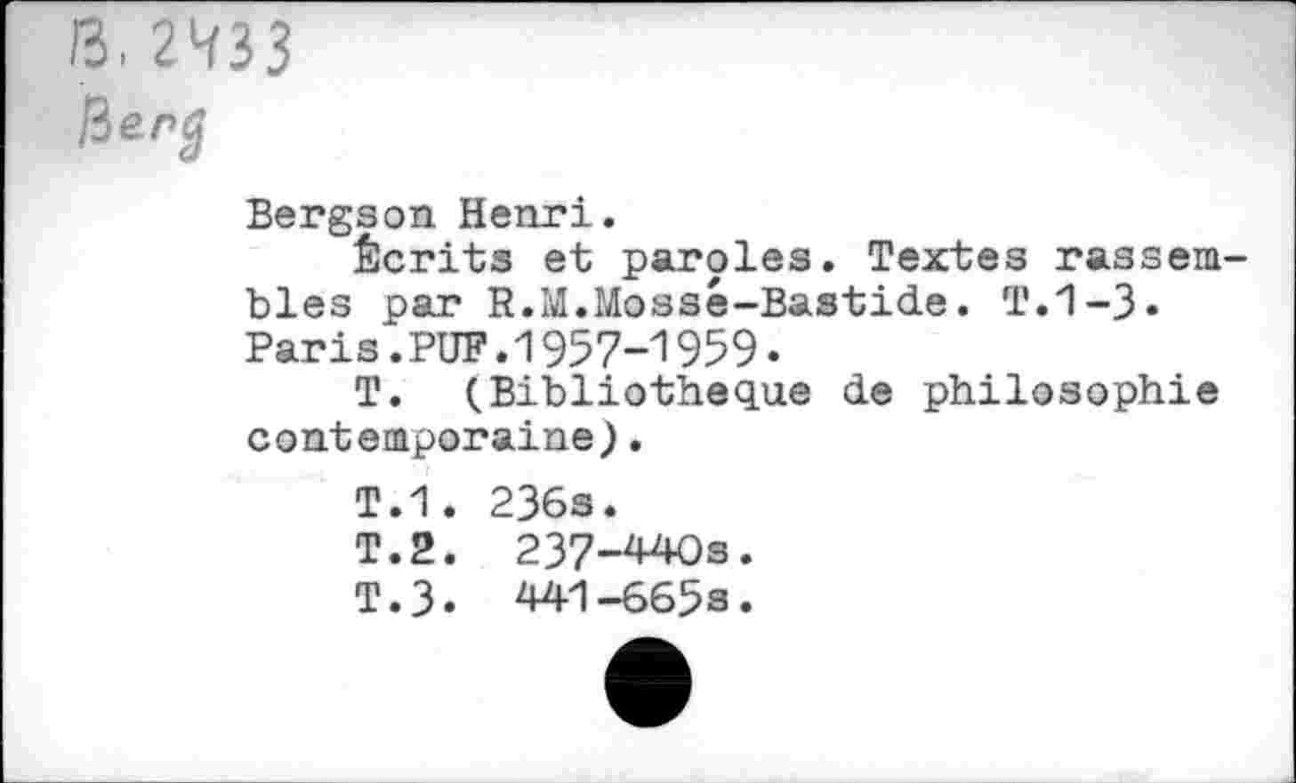 ﻿B. 2433
Bergson. Henri.
Écrits et paroles. Textes rassembles par R.M.Mossé-Bastide. T.1-3» Paris.PUF.1957-1959.
T. (Bibliothèque de philosophie contemporaine).
T.1. 236s.
T.2. 237-440s.
T.3. 441-6658.